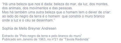 “Há uma beleza que nos é dada: beleza do mar, da luz, dos montes,
dos animais, dos movimentos e das pessoas.
Mas há também uma outra beleza que o homem tem o dever de criar:
ao lado do negro da terra é o homem  que constrói o muro branco
onde a luz e o céu se desenham.”

Sophia de Mello Breyner Andresen

Extracto de “Pelo negro da terra e pelo branco do muro”
Publicado em Janeiro de 1963, no nº21 da “Távola Redonda”